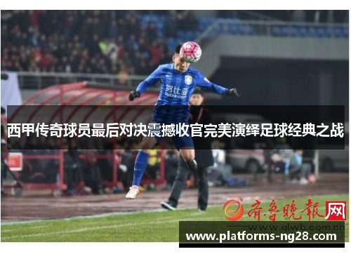 西甲传奇球员最后对决震撼收官完美演绎足球经典之战