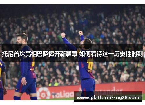 托尼首次亮相巴萨揭开新篇章 如何看待这一历史性时刻