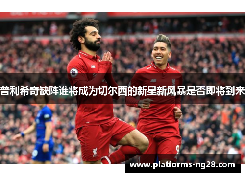 普利希奇缺阵谁将成为切尔西的新星新风暴是否即将到来
