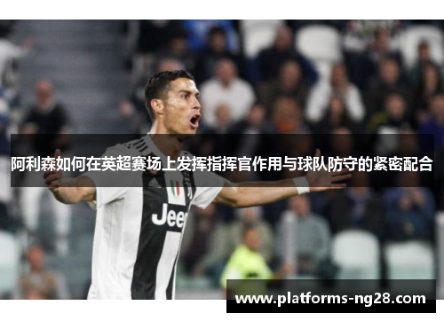 阿利森如何在英超赛场上发挥指挥官作用与球队防守的紧密配合