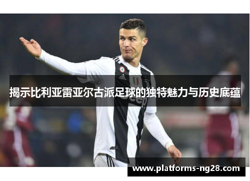 揭示比利亚雷亚尔古派足球的独特魅力与历史底蕴