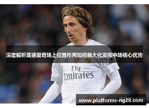 深度解析莫德里奇场上位置作用如何最大化发挥中场核心优势