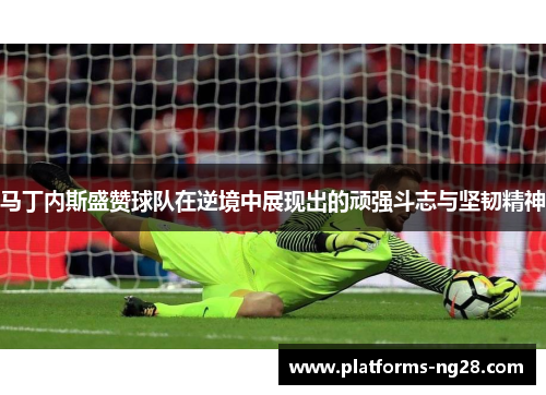 马丁内斯盛赞球队在逆境中展现出的顽强斗志与坚韧精神