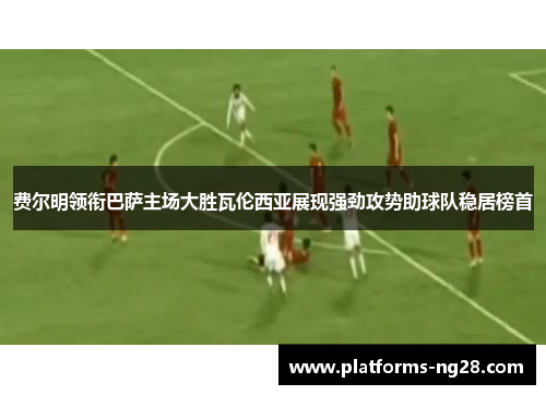 费尔明领衔巴萨主场大胜瓦伦西亚展现强劲攻势助球队稳居榜首