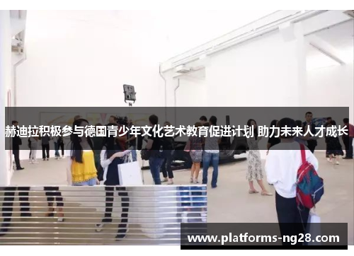 赫迪拉积极参与德国青少年文化艺术教育促进计划 助力未来人才成长
