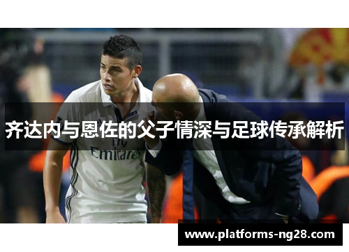 齐达内与恩佐的父子情深与足球传承解析