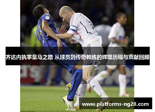 齐达内执掌皇马之路 从球员到传奇教练的辉煌历程与贡献回顾