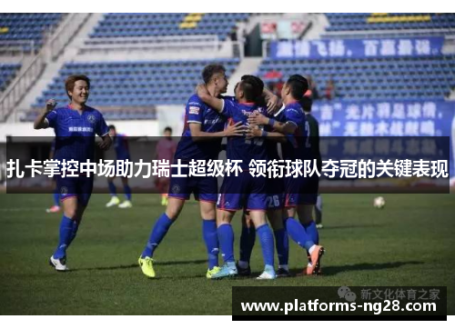 扎卡掌控中场助力瑞士超级杯 领衔球队夺冠的关键表现