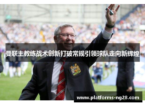 曼联主教练战术创新打破常规引领球队走向新辉煌