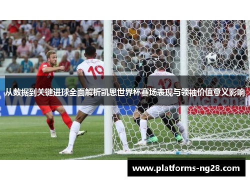 从数据到关键进球全面解析凯恩世界杯赛场表现与领袖价值意义影响