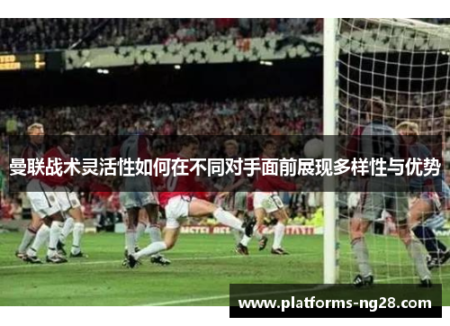 曼联战术灵活性如何在不同对手面前展现多样性与优势 曼联战术灵活性如何在不同对手面前展现多样性与优势