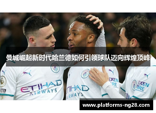 曼城崛起新时代哈兰德如何引领球队迈向辉煌顶峰 曼城崛起新时代哈兰德如何引领球队迈向辉煌顶峰
