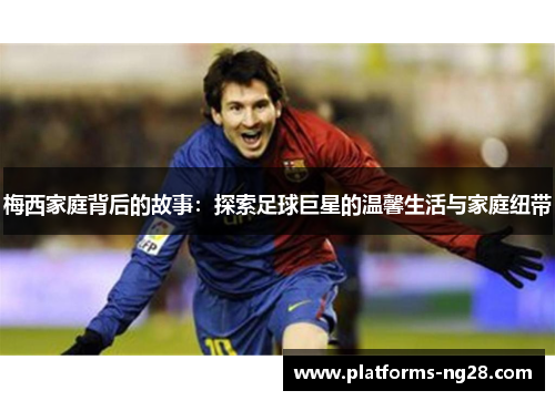 梅西家庭背后的故事：探索足球巨星的温馨生活与家庭纽带