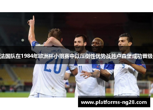 法国队在1984年欧洲杯小组赛中以压倒性优势战胜卢森堡成功晋级