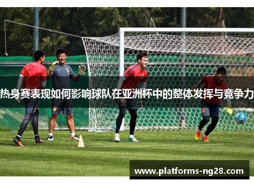 热身赛表现如何影响球队在亚洲杯中的整体发挥与竞争力